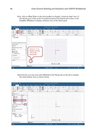46 Finite Element Modeling and Simulation with ANSYS Workbench
Next, click on Plan View in the mini-toolbar to display a head-on (top) view of
the sketch grid. Click on the Y symbol located at the bottom left corner in the
Graphics Window to display a bottom view of the sketch grid.
Alternatively, you may also select Bottom in the Views tab on the left to display
the same bottom view, as shown below.
 