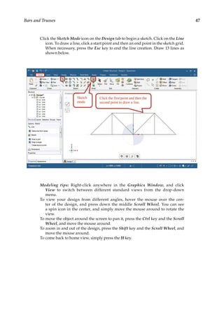 47
Bars and Trusses
Click the Sketch Mode icon on the Design tab to begin a sketch. Click on the Line
icon. To draw a line, click a start point and then an end point in the sketch grid.
When necessary, press the Esc key to end the line creation. Draw 13 lines as
shown below.
Modeling tips: Right-click anywhere in the Graphics Window, and click
View to switch between different standard views from the drop-down
menu.
To view your design from different angles, hover the mouse over the cen-
ter of the design, and press down the middle Scroll Wheel. You can see
a spin icon in the center, and simply move the mouse around to rotate the
view.
To move the object around the screen to pan it, press the Ctrl key and the Scroll
Wheel, and move the mouse around.
To zoom in and out of the design, press the Shift key and the Scroll Wheel, and
move the mouse around.
To come back to home view, simply press the H key.
 