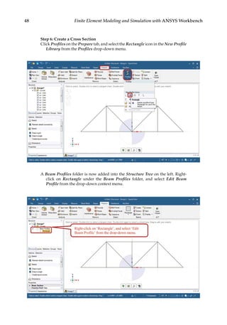48 Finite Element Modeling and Simulation with ANSYS Workbench
Step 6: Create a Cross Section
Click Profiles on the Prepare tab, and select the Rectangle icon in the New Profile
Library from the Profiles drop-down menu.
A Beam Profiles folder is now added into the Structure Tree on the left. Right-
click on Rectangle under the Beam Profiles folder, and select Edit Beam
Profile from the drop-down context menu.
 