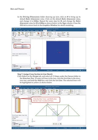 49
Bars and Trusses
In the Driving Dimensions folder showing up next, click on B to bring up its
default Ruler dimension value. Click on the default Ruler dimension value,
and change it to 0.06m. Repeat the same step for H, and change the Ruler
dimension value for H to 0.06m as shown below in the Type column. Close the
SYS tab to return back to the Graphics Window for sketch modeling.
Step 7: Assign Cross Section to Line Sketch
Click Select on the Design tab, and select all 13 Lines under the Curves folder in
the Structure Tree. To select all lines in the tree, click the first Line in the struc-
ture tree, and hold the Shift key and click the last Line. The selected lines will
be highlighted in yellow as shown below.
 