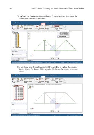 50 Finite Element Modeling and Simulation with ANSYS Workbench
Click Create on Prepare tab to create beams from the selected lines using the
rectangular cross-section provided.
This will bring up a Beams folder in the Structure Tree to replace the previous
Curves folder. The Beams folder contains 13 Beams (Rectangle) as shown
below.
 