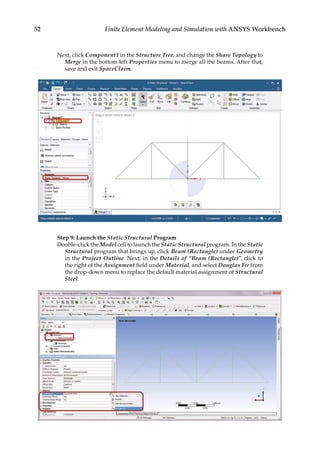 52 Finite Element Modeling and Simulation with ANSYS Workbench
Next, click Component1 in the Structure Tree, and change the Share Topology to
Merge in the bottom left Properties menu to merge all the beams. After that,
save and exit SpaceClaim.
Step 9: Launch the Static Structural Program
Double-click the Model cell to launch the Static Structural program. In the Static
Structural program that brings up, click Beam (Rectangle) under Geometry
in the Project Outline. Next, in the Details of “Beam (Rectangle)”, click to
the right of the Assignment field under Material, and select Douglas Fir from
the drop-down menu to replace the default material assignment of Structural
Steel.
 