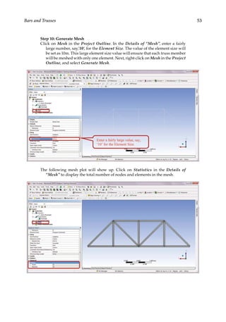53
Bars and Trusses
Step 10: Generate Mesh
Click on Mesh in the Project Outline. In the Details of “Mesh”, enter a fairly
large number, say,’10’, for the Element Size. The value of the element size will
be set as 10m. This large element size value will ensure that each truss member
will be meshed with only one element. Next, right-click on Mesh in the Project
Outline, and select Generate Mesh.
The following mesh plot will show up. Click on Statistics in the Details of
“Mesh” to display the total number of nodes and elements in the mesh.
 