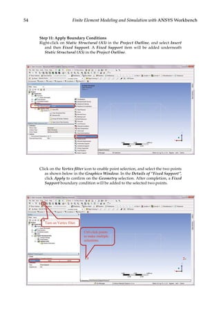 54 Finite Element Modeling and Simulation with ANSYS Workbench
Step 11: Apply Boundary Conditions
Right-click on Static Structural (A5) in the Project Outline, and select Insert
and then Fixed Support. A Fixed Support item will be added underneath
Static Structural (A5) in the Project Outline.
Click on the Vertex filter icon to enable point selection, and select the two points
as shown below in the Graphics Window. In the Details of “Fixed Support”,
click Apply to confirm on the Geometry selection. After completion, a Fixed
Support boundary condition will be added to the selected two points.
 