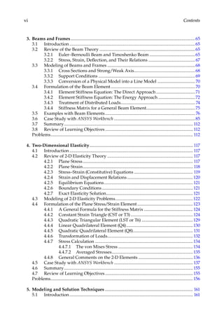 vi Contents
3. Beams and Frames.................................................................................................................65
3.1 Introduction..................................................................................................................65
3.2 Review of the Beam Theory.......................................................................................65
3.2.1 Euler–Bernoulli Beam and Timoshenko Beam..........................................65
3.2.2 Stress, Strain, Deflection, and Their Relations...........................................67
3.3 Modeling of Beams and Frames................................................................................68
3.3.1 Cross Sections and Strong/Weak Axis........................................................68
3.3.2 Support Conditions........................................................................................69
3.3.3 Conversion of a Physical Model into a Line Model...................................70
3.4 Formulation of the Beam Element.............................................................................70
3.4.1 Element Stiffness Equation: The Direct Approach....................................71
3.4.2 Element Stiffness Equation: The Energy Approach..................................72
3.4.3 Treatment of Distributed Loads.................................................................... 74
3.4.4 Stiffness Matrix for a General Beam Element.............................................75
3.5 Examples with Beam Elements.................................................................................. 76
3.6 Case Study with ANSYS Workbench..........................................................................85
3.7 Summary..................................................................................................................... 112
3.8 Review of Learning Objectives................................................................................ 112
Problems................................................................................................................................. 112
4. Two-Dimensional Elasticity.............................................................................................. 117
4.1 Introduction................................................................................................................ 117
4.2 Review of 2-D Elasticity Theory.............................................................................. 117
4.2.1 Plane Stress.................................................................................................... 117
4.2.2 Plane Strain.................................................................................................... 118
4.2.3 Stress–Strain (Constitutive) Equations...................................................... 119
4.2.4 Strain and Displacement Relations............................................................120
4.2.5 Equilibrium Equations................................................................................. 121
4.2.6 Boundary Conditions................................................................................... 121
4.2.7 Exact Elasticity Solution............................................................................... 121
4.3 Modeling of 2-D Elasticity Problems.......................................................................122
4.4 Formulation of the Plane Stress/Strain Element...................................................123
4.4.1 A General Formula for the Stiffness Matrix............................................. 124
4.4.2 Constant Strain Triangle (CST or T3)......................................................... 124
4.4.3 Quadratic Triangular Element (LST or T6)...............................................129
4.4.4 Linear Quadrilateral Element (Q4).............................................................130
4.4.5 Quadratic Quadrilateral Element (Q8)....................................................... 131
4.4.6 Transformation of Loads.............................................................................. 132
4.4.7 Stress Calculation.........................................................................................134
4.4.7.1 The von Mises Stress....................................................................134
4.4.7.2 Averaged Stresses..........................................................................135
4.4.8 General Comments on the 2-D Elements..................................................136
4.5 Case Study with ANSYS Workbench........................................................................ 137
4.6 Summary.....................................................................................................................155
4.7 Review of Learning Objectives................................................................................155
Problems.................................................................................................................................156
5. Modeling and Solution Techniques................................................................................ 161
5.1 Introduction................................................................................................................ 161
 