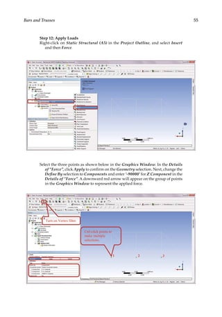 55
Bars and Trusses
Step 12: Apply Loads
Right-click on Static Structural (A5) in the Project Outline, and select Insert
and then Force.
Select the three points as shown below in the Graphics Window. In the Details
of “Force”, click Apply to confirm on the Geometry selection. Next, change the
Define By selection to Components and enter ‘-90000’ for Z Component in the
Details of “Force”. A downward red arrow will appear on the group of points
in the Graphics Window to represent the applied force.
 