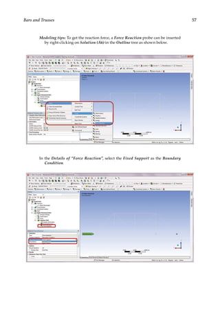 57
Bars and Trusses
Modeling tips: To get the reaction force, a Force Reaction probe can be inserted
by right-clicking on Solution (A6) in the Outline tree as shown below.
In the Details of “Force Reaction”, select the Fixed Support as the Boundary
Condition.
 