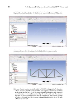 58 Finite Element Modeling and Simulation with ANSYS Workbench
Right-click on Solution (A6) in the Outline tree and select Evaluate All Results.
After completion, click Force Reaction in the Outline to review results.
Note here that the reaction force is found to be 90000 N in the positive Y-direction.
This is because a boundary condition has been applied earlier to the two fixed
ends in one step (see Step 11). To avoid summing of the force reaction, two fixed
conditions can be inserted instead in Step 11, one for each end. The reaction
forces at an individual support can then be displayed by selecting the support
of interest from the drop-down menu of Boundary Condition in the Details
of “Force Reaction”.
 