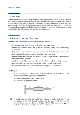 59
Bars and Trusses
2.7 Summary
In this chapter, we studied the bar elements which can be used in truss analysis. The con-
cept of the shape functions is introduced and the derivations of the stiffness matrices using
the energy approach are introduced. Treatment of distributed loads is discussed and sev-
eral examples are studied. A planar truss structure is analyzed using ANSYS Workbench.
It provides basic modeling techniques and shows step-by-step how Workbench can be used
to determine the deformation and reaction forces in trusses.
2.8 Review of Learning Objectives
Now that you have finished this chapter you should be able to
1. Set up simplified finite element models for truss structures.
2. Derive the stiffness matrix for plane bar elements using direct and energy
approaches.
3. Explain the concept of shape functions and their characteristics for bar elements.
4. Find the equivalent nodal loads of distributed forces on bars.
5. Determine the displacement and stress of a truss using hand calculation to verify
the finite element solutions.
6. Apply the general bar element stiffness matrix to the analysis of simple trusses.
7. Create line sketches and new material definition in ANSYS Workbench.
8. Perform static structural analyses on trusses using ANSYS Workbench.
PROBLEMS
2.1 A bar assembly is loaded with force P at one end and constrained at the other
end, as shown in the figure below. Determine:
a. The displacement at node 2 and node 3
b. The stress in the bar assembly
P
1 2 3 4
L L
L
E, A
E, 2A
E, A
2.2 A simple structure with the profile shown below is loaded with force P, and
­
constrained at one end. Young’s modulus E is the same for all the bars. The
cross-sectional areas are shown in the figure. Use 1-D bar elements to approxi-
mate the deformation and the stresses in the structure.
 