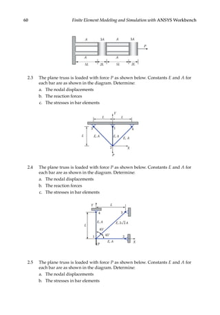 60 Finite Element Modeling and Simulation with ANSYS Workbench
P
5L 2L
2L
3A A 3A
A
5L
A
A
2.3 The plane truss is loaded with force P as shown below. Constants E and A for
each bar are as shown in the diagram. Determine:
a. The nodal displacements
b. The reaction forces
c. The stresses in bar elements
X
Y
3
2
1
L
L
E, A
E, A
4
L
E, A
P
2.4 The plane truss is loaded with force P as shown below. Constants E and A for
each bar are as shown in the diagram. Determine:
a. The nodal displacements
b. The reaction forces
c. The stresses in bar elements
X
Y
P
45°
3
2
1
L
45°
E, 2 A
2
E, A
E, A
L
4
2.5 The plane truss is loaded with force P as shown below. Constants E and A for
each bar are as shown in the diagram. Determine:
a. The nodal displacements
b. The stresses in bar elements
 