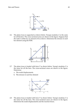 61
Bars and Trusses
X
Y
P
45°
3
2
1
L
45°
E, 2 2A
E, A
E, A
2.6 The plane truss is supported as shown below. Young’s modulus E is the same
for all the bars. The cross-sectional areas are shown in the figure. Suppose that
the node 2 settles by an amount of δ as shown. Determine the stresses in each
bar element using the FEM.
X
Y
3
2
1
L
2 2 A
L
δ
A
A
2.7 The plane truss is loaded with force P as shown below. Young’s modulus E is
the same for all the bars. The cross-sectional areas are shown in the figure.
Determine:
a. The nodal displacements
b. The stresses in each bar element
X
Y
3
2
1
L
2
L
A
A
4
L
2 2A
A
P
2A
2.8 The plane truss is loaded with force P as shown below. Young’s modulus E is
the same for all the bars. The cross-sectional areas are shown in the figure.
Determine the nodal displacements and the reaction forces.
 