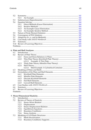 vii
Contents
5.2 Symmetry.................................................................................................................... 161
5.2.1 An Example................................................................................................... 162
5.3 Substructures (Superelements)................................................................................ 163
5.4 Equation Solving........................................................................................................164
5.4.1 Direct Methods (Gauss Elimination).........................................................164
5.4.2 Iterative Methods..........................................................................................164
5.4.3 An Example: Gauss Elimination.................................................................164
5.4.4 An Example: Iterative Method.................................................................... 165
5.5 Nature of Finite Element Solutions......................................................................... 166
5.6 Convergence of FEA Solutions................................................................................. 167
5.7 Adaptivity (h-, p-, and hp-Methods)......................................................................... 167
5.8 Case Study with ANSYS Workbench........................................................................ 168
5.9 Summary..................................................................................................................... 182
5.10 Review of Learning Objectives................................................................................183
Problems.................................................................................................................................183
6. Plate and Shell Analyses.................................................................................................... 187
6.1 Introduction................................................................................................................ 187
6.2 Review of Plate Theory............................................................................................. 187
6.2.1 Force and Stress Relations in Plates........................................................... 187
6.2.2 Thin Plate Theory (Kirchhoff Plate Theory)............................................. 189
6.2.2.1 Example: A Thin Plate.................................................................. 191
6.2.3 Thick Plate Theory (Mindlin Plate Theory).............................................. 192
6.2.4 Shell Theory................................................................................................... 193
6.2.4.1 Shell Example: A Cylindrical Container.................................... 193
6.3 Modeling of Plates and Shells.................................................................................. 194
6.4 Formulation of the Plate and Shell Elements......................................................... 195
6.4.1 Kirchhoff Plate Elements............................................................................. 195
6.4.2 Mindlin Plate Elements................................................................................ 196
6.4.3 Discrete Kirchhoff Elements....................................................................... 197
6.4.4 Flat Shell Elements........................................................................................ 197
6.4.5 Curved Shell Elements................................................................................. 198
6.5 Case Studies with ANSYS Workbench......................................................................199
6.6 Summary..................................................................................................................... 214
6.7 Review of Learning Objectives................................................................................ 214
Problems................................................................................................................................. 214
7. Three-Dimensional Elasticity........................................................................................... 219
7.1 Introduction................................................................................................................ 219
7.2 Review of Theory of Elasticity................................................................................. 219
7.2.1 Stress–Strain Relation..................................................................................220
7.2.2 Displacement.................................................................................................221
7.2.3 Strain–Displacement Relation.....................................................................221
7.2.4 Equilibrium Equations.................................................................................221
7.2.5 Boundary Conditions...................................................................................222
7.2.6 Stress Analysis..............................................................................................222
7.3 Modeling of 3-D Elastic Structures.........................................................................222
7.3.1 Mesh Discretization......................................................................................223
7.3.2 Boundary Conditions: Supports.................................................................223
 