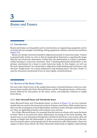 65
3
Beams and Frames
3.1 Introduction
Beams and frames are frequently used in constructions, in engineering equipment, and in
everyday life, for example, in buildings, lifting equipment, vehicles, and exercise machines
(Figure 3.1).
Beams are slender structural members subjected primarily to transverse loads. A beam
is geometrically similar to a bar in that its longitudinal dimension is significantly larger
than the two transverse dimensions. Unlike bars, the deformation in a beam is predomi-
nantly bending in transverse directions. Such a bending-dominated deformation is the
primary mechanism for a beam to resist transverse loads. In this chapter, we will use
the term “general beam” for a beam that is subjected to both bending and axial forces, and
the term “simple beam” for a beam subjected to only bending forces. The term “frame” is
used for structures constructed of two or more rigidly connected beams.
3.2 Review of the Beam Theory
We start with a brief review of the simple beam theory. Essential features of the two well-
known beam models, the Euler–Bernoulli beam and the Timoshenko beam, will be intro-
duced, followed by discussions on the stress, strain, and deflection relations in simple
beam theory.
3.2.1 Euler–Bernoulli Beam and Timoshenko Beam
Euler–Bernoulli beam and Timoshenko beam, as shown in Figure 3.2, are two common
models that are used in the structural analysis of beams and frames. Both models have at
their core the assumption of small deformation and linear elastic isotropic material behav-
ior. They are applicable to beams with uniform cross sections.
For a Euler–Bernoulli beam, it is assumed that the forces on a beam only cause the beam
to bend. There is no transverse shear deformation occurring in the beam bending. The
neutral axis, an axis that passes through the centroid of each beam cross section, does not
change in length after the deformation. A planar cross section perpendicular to the neu-
tral axis remains plane and perpendicular to the neutral axis after deformation. Due to its
neglect of shear strain effects, the Euler–Bernoulli model tends to slightly ­
underestimate
 