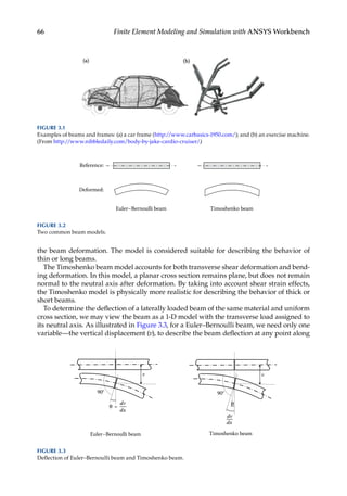 66 Finite Element Modeling and Simulation with ANSYS Workbench
the beam deformation. The model is considered suitable for describing the behavior of
thin or long beams.
The Timoshenko beam model accounts for both transverse shear deformation and bend-
ing deformation. In this model, a planar cross section remains plane, but does not remain
normal to the neutral axis after deformation. By taking into account shear strain effects,
the Timoshenko model is physically more realistic for describing the behavior of thick or
short beams.
To determine the deflection of a laterally loaded beam of the same material and uniform
cross section, we may view the beam as a 1-D model with the transverse load assigned to
its neutral axis. As illustrated in Figure 3.3, for a Euler–Bernoulli beam, we need only one
variable—the vertical displacement (v), to describe the beam deflection at any point along
Deformed:
Reference:
Euler–Bernoulli beam Timoshenko beam
FIGURE 3.2
Two common beam models.
v v
=
Euler–Bernoulli beam
dv
dv
dx
dx
Timoshenko beam
90° 90°
θ
θ
FIGURE 3.3
Deflection of Euler–Bernoulli beam and Timoshenko beam.
FIGURE 3.1
Examples of beams and frames: (a) a car frame (http://www.carbasics-1950.com/); and (b) an exercise machine.
(From http://www.nibbledaily.com/body-by-jake-cardio-cruiser/.)
 