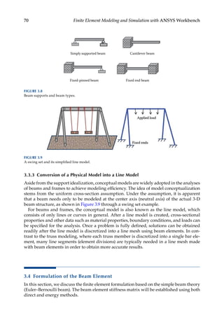 70 Finite Element Modeling and Simulation with ANSYS Workbench
3.3.3 Conversion of a Physical Model into a Line Model
Aside from the support idealization, conceptual models are widely adopted in the analyses
of beams and frames to achieve modeling efficiency. The idea of model conceptualization
stems from the uniform cross-section assumption. Under the assumption, it is apparent
that a beam needs only to be modeled at the center axis (neutral axis) of the actual 3-D
beam structure, as shown in Figure 3.9 through a swing set example.
For beams and frames, the conceptual model is also known as the line model, which
consists of only lines or curves in general. After a line model is created, cross-sectional
properties and other data such as material properties, boundary conditions, and loads can
be specified for the analysis. Once a problem is fully defined, solutions can be obtained
readily after the line model is discretized into a line mesh using beam elements. In con-
trast to the truss modeling, where each truss member is discretized into a single bar ele-
ment, many line segments (element divisions) are typically needed in a line mesh made
with beam elements in order to obtain more accurate results.
3.4 Formulation of the Beam Element
In this section, we discuss the finite element formulation based on the simple beam theory
(Euler–Bernoulli beam). The beam element stiffness matrix will be established using both
direct and energy methods.
FIGURE 3.9
A swing set and its simplified line model.
Fixed end beam
Fixed-pinned beam
Simply supported beam Cantilever beam
FIGURE 3.8
Beam supports and beam types.
 