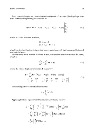73
Beams and Frames
Then, on each element, we can represent the deflection of the beam (v) using shape func-
tions and the corresponding nodal values as
v x N x N x N x N x
v
v
i
i
j
j
( ) [ ( ) ( ) ( ) ( )]
= =
θ
θ














Nu 1 2 3 4 (3.7)
which is a cubic function. Note that,
N N
N N L N x
1 3
2 3 4
1
+ =
+ + =
which implies that the rigid-body motion is represented correctly by the assumed deformed
shape of the beam.
To derive the beam element stiffness matrix, we consider the curvature of the beam,
which is
d v
dx
d
dx
2
2
2
2
= =
Nu Bu (3.8)
where the strain–displacement matrix B is given by
B N
= = ′′ ′′ ′′ ′′

 

= − + − +
d
dx
N x N x N x N x
L
x
L L
x
2
2 1 2 3 4
2 3
6 12 4 6
( ) ( ) ( ) ( )
L
L L
x
L L
x
L
2 2 3 2
6 12 2 6
− − +






(3.9)
Strain energy stored in the beam element is
U = σ ε
∫
1
2
T
V
dV
Applying the basic equations in the simple beam theory, we have
U = −





 −





 =
=
∫
∫ ∫
1
2
1 1
2
1
1
2
0 0
2
My
I E
My
I
dAdx M
EI
Mdx
d v
dx
A
L T
T
L
2
2
2
2
0 0
0
1
2
1
2











 =
=
∫ ∫
T
L
T
L
T T
EI
d v
dx
dx EI dx
EI
( ) ( )
Bu Bu
u B B
L
L
dx
∫








u
 