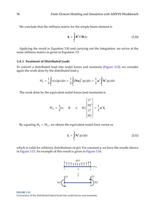 74 Finite Element Modeling and Simulation with ANSYS Workbench
We conclude that the stiffness matrix for the simple beam element is
k B B
=
∫ T
L
EI dx
0
(3.10)
Applying the result in Equation 3.10 and carrying out the integration, we arrive at the
same stiffness matrix as given in Equation 3.5.
3.4.3 Treatment of Distributed Loads
To convert a distributed load into nodal forces and moments (Figure 3.12), we consider
again the work done by the distributed load q
W v x q x dx q x dx q x dx
q
L
T
L
T T
L
= = ( ) =
∫ ∫ ∫
1
2
1
2
1
2
0 0 0
( ) ( ) ( ) ( )
Nu u N
The work done by the equivalent nodal forces (and moments) is
W v v
F
M
F
M
f i i j j
i
q
i
q
j
q
j
q
T
q
q = θ θ














=
1
2
1
2
[ ] u f
By equating W W
q fq
= , we obtain the equivalent nodal force vector as
f N
q
T
L
q x dx
=
∫ ( )
0
(3.11)
which is valid for arbitrary distributions of q(x). For constant q, we have the results shown
in Figure 3.13. An example of this result is given in Figure 3.14.
x
i j
q(x)
Fi
q Fj
q
Mj
q
Mi
q
i j
L
FIGURE 3.12
Conversion of the distributed lateral load into nodal forces and moments.
 