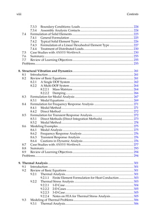 viii Contents
7.3.3 Boundary Conditions: Loads......................................................................224
7.3.4 Assembly Analysis: Contacts......................................................................224
7.4 Formulation of Solid Elements.................................................................................225
7.4.1 General Formulation....................................................................................225
7.4.2 Typical Solid Element Types.......................................................................226
7.4.3 Formulation of a Linear Hexahedral Element Type................................227
7.4.4 Treatment of Distributed Loads..................................................................230
7.5 Case Studies with ANSYS Workbench......................................................................230
7.6 Summary.....................................................................................................................255
7.7 Review of Learning Objectives................................................................................255
Problems.................................................................................................................................255
8. Structural Vibration and Dynamics................................................................................ 261
8.1 Introduction................................................................................................................ 261
8.2 Review of Basic Equations........................................................................................ 261
8.2.1 A Single DOF System...................................................................................262
8.2.2 A Multi-DOF System....................................................................................264
8.2.2.1 Mass Matrices................................................................................264
8.2.2.2 Damping.........................................................................................266
8.3 Formulation for Modal Analysis............................................................................. 267
8.3.1 Modal Equations...........................................................................................269
8.4 Formulation for Frequency Response Analysis....................................................271
8.4.1 Modal Method...............................................................................................271
8.4.2 Direct Method...............................................................................................272
8.5 Formulation for Transient Response Analysis......................................................272
8.5.1 Direct Methods (Direct Integration Methods)..........................................273
8.5.2 Modal Method............................................................................................... 274
8.6 Modeling Examples...................................................................................................275
8.6.1 Modal Analysis.............................................................................................275
8.6.2 Frequency Response Analysis.................................................................... 276
8.6.3 Transient Response Analysis...................................................................... 276
8.6.4 Cautions in Dynamic Analysis................................................................... 276
8.7 Case Studies with ANSYS Workbench......................................................................277
8.8 Summary.....................................................................................................................293
8.9 Review of Learning Objectives................................................................................294
Problems.................................................................................................................................294
9. Thermal Analysis................................................................................................................301
9.1 Introduction................................................................................................................301
9.2 Review of Basic Equations........................................................................................301
9.2.1 Thermal Analysis..........................................................................................301
9.2.1.1 Finite Element Formulation for Heat Conduction....................303
9.2.2 Thermal Stress Analysis..............................................................................303
9.2.2.1 1-D Case..........................................................................................304
9.2.2.2 2-D Cases........................................................................................305
9.2.2.3 3-D Case..........................................................................................305
9.2.2.4 Notes on FEA for Thermal Stress Analysis...............................305
9.3 Modeling of Thermal Problems...............................................................................306
9.3.1 Thermal Analysis..........................................................................................306
 