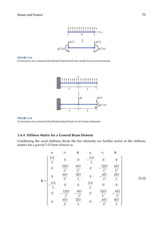 75
Beams and Frames
3.4.4 Stiffness Matrix for a General Beam Element
Combining the axial stiffness (from the bar element), we further arrive at the stiffness
matrix for a general 2-D beam element as
u v u v
EA
L
EA
L
EI
L
EI
L
EI
L
EI
L
EI
L
E
i i i j j j
θ θ
=
−
−
k
0 0 0 0
0
12 6
0
12 6
0
6 4
3 2 3 2
2
I
I
L
EI
L
EI
L
EA
L
EA
L
EI
L
EI
L
EI
L
EI
L
EI
L
0
6 2
0 0 0 0
0
12 6
0
12 6
0
6
2
3 2 3 2
2
−
−
− − −
2
2
0
6 4
2
EI
L
EI
L
EI
L
−


































(3.12)
x
i j
q
qL/2
i j
qL/2
L
qL2/12
qL2/12
FIGURE 3.13
Conversion of a constant distributed lateral load into nodal forces and moments.
L
q
L
L
qL
L
qL/2
qL2/12
FIGURE 3.14
Conversion of a constant distributed lateral load on two beam elements.
 
