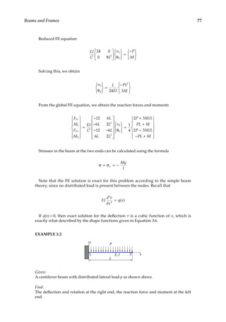 77
Beams and Frames
Reduced FE equation
EI
L L
v P
M
3 2
2
2
24 0
0 8





 θ







=
−







Solving this, we obtain
v L
EI
PL
M
2
2
2
24 3
θ







=
−










From the global FE equation, we obtain the reaction forces and moments
F
M
F
M
EI
L
L
L L
L
L L
Y
Y
1
1
3
3
3
2
2
12 6
6 2
12 6
6 2














=
−
−
− −















θ







=
+
+
−
− +













v
P M L
PL M
P M L
PL M
2
2
1
4
2 3
2 3
/
/


Stresses in the beam at the two ends can be calculated using the formula
σ = σ = −
x
My
I
Note that the FE solution is exact for this problem according to the simple beam
­
theory, since no distributed load is present between the nodes. Recall that
EI
d v
dx
q x
4
4
= ( )
If q(x) = 0, then exact solution for the deflection v is a cubic function of x, which is
exactly what described by the shape functions given in Equation 3.6.
EXAMPLE 3.2
1
y
2
E, I
L
p
x
Given:
A cantilever beam with distributed lateral load p as shown above.
Find:
The deflection and rotation at the right end, the reaction force and moment at the left
end.
 