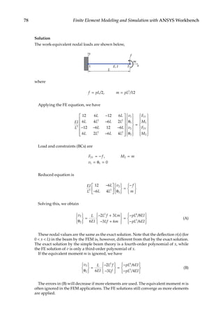 78 Finite Element Modeling and Simulation with ANSYS Workbench
Solution
The work-equivalent nodal loads are shown below,
1
y
2
E, I
L
f
m
x
where
f pL m pL
= =
/ , /
2 12
2
Applying the FE equation, we have
EI
L
L L
L L L L
L L
L L L L
3
2 2
2 2
12 6 12 6
6 4 6 2
12 6 12 6
6 2 6 4
−
−
− − −
−















θ
θ














=














v
v
F
M
F
M
Y
Y
1
1
2
2
1
1
2
2
Load and constraints (BCs) are
F f M m
v
Y
2 2
1 1 0
= − =
= θ =
,
Reduced equation is
EI
L
L
L L
v f
m
3 2
2
2
12 6
6 4
−
−





 θ







=
−







Solving this, we obtain
v L
EI
L f Lm
Lf m
pL EI
pL E
2
2
2 4
3
6
2 3
3 6
8
6
θ







=
− +
− +










=
−
−
/
/ I
I










(A)
These nodal values are the same as the exact solution. Note that the deflection v(x) (for
0  x  L) in the beam by the FEM is, however, different from that by the exact solution.
The exact solution by the simple beam theory is a fourth-order polynomial of x, while
the FE solution of v is only a third-order polynomial of x.
If the equivalent moment m is ignored, we have
v L
EI
L f
Lf
pL EI
pL EI
2
2
2 4
3
6
2
3
6
4
θ







=
−
−










=
−
−






/
/





(B)
The errors in (B) will decrease if more elements are used. The equivalent moment m is
often ignored in the FEM applications. The FE solutions still converge as more elements
are applied.
 