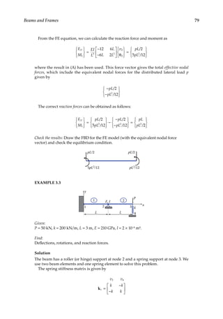 79
Beams and Frames
From the FE equation, we can calculate the reaction force and moment as
F
M
EI
L
L
L L
v pL
pL
Y
1
1
3 2
2
2
2
12 6
6 2
2
5 12







=
−
−





 θ







=
 /
/







where the result in (A) has been used. This force vector gives the total effective nodal
forces, which include the equivalent nodal forces for the distributed lateral load p
given by
−
−







pL
pL
/
/
2
12
2
The correct reaction forces can be obtained as follows:
F
M
pL
pL
pL
pL
pL
pL
Y
1
1
2 2 2
2
5 12
2
12







=







−
−
−







=
/
/
/
/ /2
2







Check the results: Draw the FBD for the FE model (with the equivalent nodal force
vector) and check the equilibrium condition.
pL/2
5pL2/12 pL2/12
pL/2
EXAMPLE 3.3
E, I
k
L
P
L
y
x
2 3
1
1 2
4
Given:
P = 50 kN, k = 200 kN/m, L = 3 m, E = 210 GPa, I = 2 × 10−4 m4.
Find:
Deflections, rotations, and reaction forces.
Solution
The beam has a roller (or hinge) support at node 2 and a spring support at node 3. We
use two beam elements and one spring element to solve this problem.
The spring stiffness matrix is given by
v v
k k
k k
s
3 4
k =
−
−






 