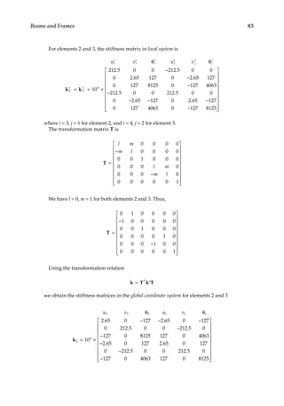 83
Beams and Frames
For elements 2 and 3, the stiffness matrix in local system is
u v u v
i i i j j j
′ ′ ′ ′ ′ ′
′ ′
θ θ
= = ×
−
−
k k
2 3
4
10
212 5 0 0 212 5 0 0
0 2 65 127 0 2 6
. .
. . 5
5 127
0 127 8125 0 127 4063
212 5 0 0 212 5 0 0
0 2 65 127 0 2 65 127
0 1
−
−
− − −
. .
. .
2
27 4063 0 127 8125
−




















where i = 3, j = 1 for element 2, and i = 4, j = 2 for element 3.
The transformation matrix T is
T =
−
−


















l m
m l
l m
m l
0 0 0 0
0 0 0 0
0 0 1 0 0 0
0 0 0 0
0 0 0 0
0 0 0 0 0 1



We have l = 0, m = 1 for both elements 2 and 3. Thus,
T =
−
−


















0 1 0 0 0 0
1 0 0 0 0 0
0 0 1 0 0 0
0 0 0 0 1 0
0 0 0 1 0 0
0 0 0 0 0 1



Using the transformation relation
k T k T
= ′
T
we obtain the stiffness matrices in the global coordinate system for elements 2 and 3
u v u v
3 3 3 1 1 1
2
4
10
2 65 0 127 2 65 0 127
0 212 5 0 0 212 5 0
127 0
θ θ
= ×
− − −
−
−
k
. .
. .
8
8125 127 0 4063
2 65 0 127 2 65 0 127
0 212 5 0 0 212 5 0
127 0 4063 127 0
−
−
−
. .
. .
8
8125




















 