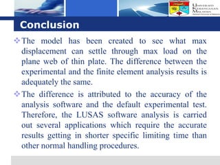 Logo

 Conclusion
The model has been created to see what max
 displacement can settle through max load on the
 plane web of thin plate. The difference between the
 experimental and the finite element analysis results is
 adequately the same.
The difference is attributed to the accuracy of the
 analysis software and the default experimental test.
 Therefore, the LUSAS software analysis is carried
 out several applications which require the accurate
 results getting in shorter specific limiting time than
 other normal handling procedures.
 