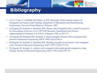 Logo
    Bibliography

 [1] C.L Chan, Y.A Khalid, B.B Sahari, A.M.S. Hamouda. Finite element analysis of
  corrugated web beams under bending. Department of Mechanical and Manufacturing
  Engineering, Universiti Putra Malaysia, Malaysia. 2002
 [2] Elgaaly M, Seshadri A, Hamilton RW. Beams with corrugated webs, research to practice.
  In: Proceedings of the Jun 14-16 1995 NSF Research Transformed into Practice:
  implementation Conference.VA (USA): Arlington; 1995, p. 603–12.
 [3] Elgaaly M, Hamilton RW, Seshadri A. Shear strength of beams with corrugated webs.
  Journal of Structural Engineering ASCE 1996;122(4):390–8.
 [4] Elgaaly M, Seshadri A, Hamilton RW. Bending strength of steel beams with corrugated
  webs. Journal of Structural Engineering ASCE 1997;123(6):772–82.
 [5] Elgaaly M, Seshadri A. Girders with corrugated webs under partial compressive edge
  loading. Journal of Structural Engineering ASCE 1997;123(6):783–91.
 
