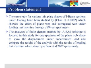 Logo
  Problem statement
 The case study for various thin plate shapes of I-Beam sections
  under loading have been studied by (Chan et al.2002) which
  showed the effort of plane web and corrugated web under
  loading test machine through different specimens .
 The analyses of finite element method by LUSAS software is
  focused in this study for one specimen of the plane web shape
  to show the displacement under concentrated load and
  compare the results of the analysis with the results of loading
  test machine which done by (Chan et al.2002) previously.
 