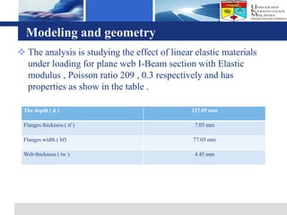 Logo
  Modeling and geometry
 The analysis is studying the effect of linear elastic materials
  under loading for plane web I-Beam section with Elastic
  modulus , Poisson ratio 209 , 0.3 respectively and has
  properties as show in the table .

 The depth ( d )                               127.05 mm

 Flanges thickness ( tf )                       7.05 mm

 Flanges width ( bf)                           77.05 mm

 Web thickness ( tw )                           4.45 mm
 
