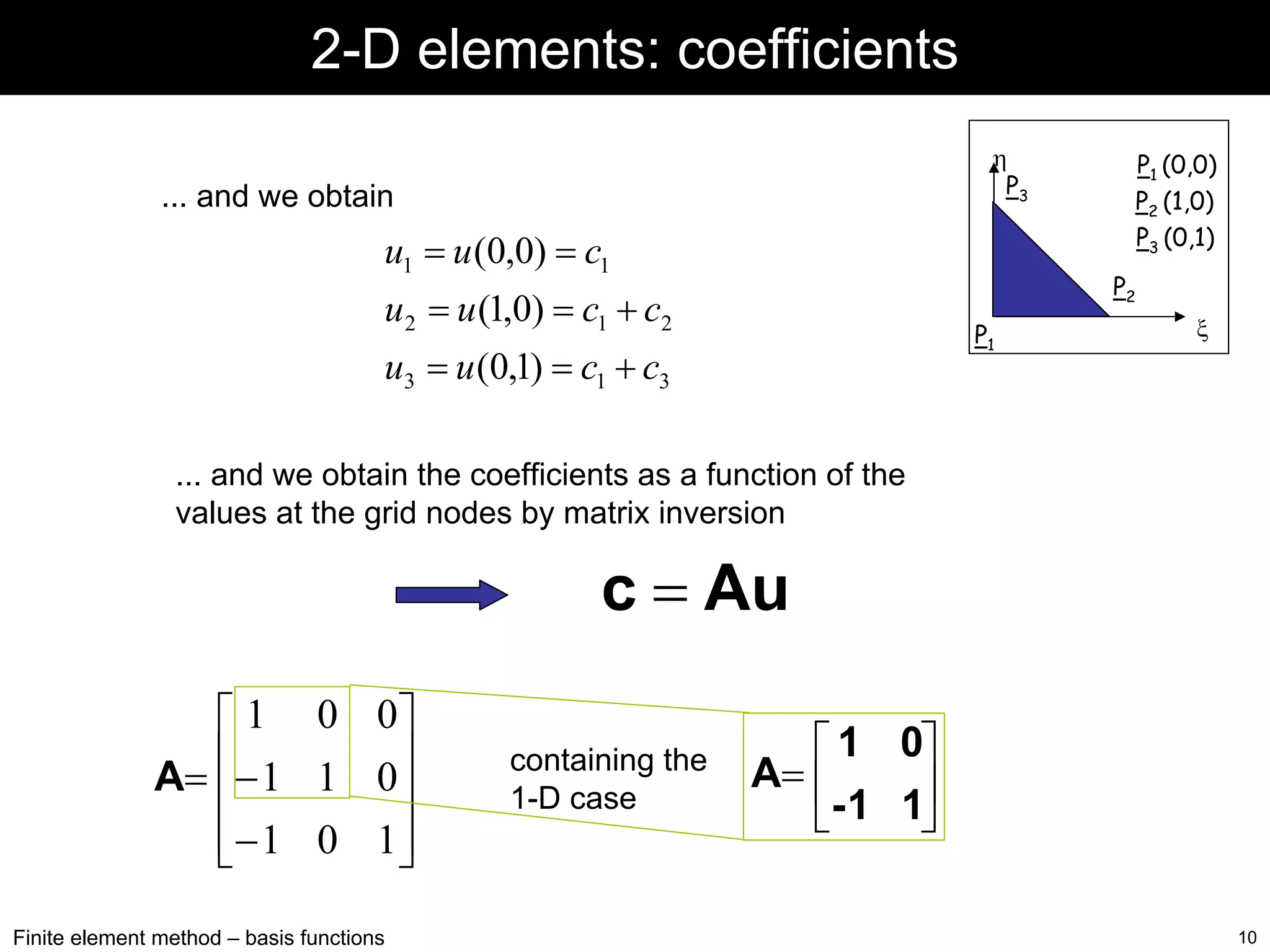2-D elements: coefficients
η
P3

... and we obtain

u1 = u (0,0) = c1

P1 (0,0)
P2 (1,0)
P3 (0,1)
P2

u2 = u (1,0) = c1 + c2

P1

u3 = u (0,1) = c1 + c3

ξ

... and we obtain the coefficients as a function of the
values at the grid nodes by matrix inversion

c = Au
⎡ 1 0 0⎤
A= ⎢− 1 1 0⎥
⎢
⎥
⎢− 1 0 1⎥
⎣
⎦
Finite element method – basis functions

containing the
1-D case

⎡ 1 0⎤
A= ⎢
- 1 1⎥
⎣
⎦
10

 