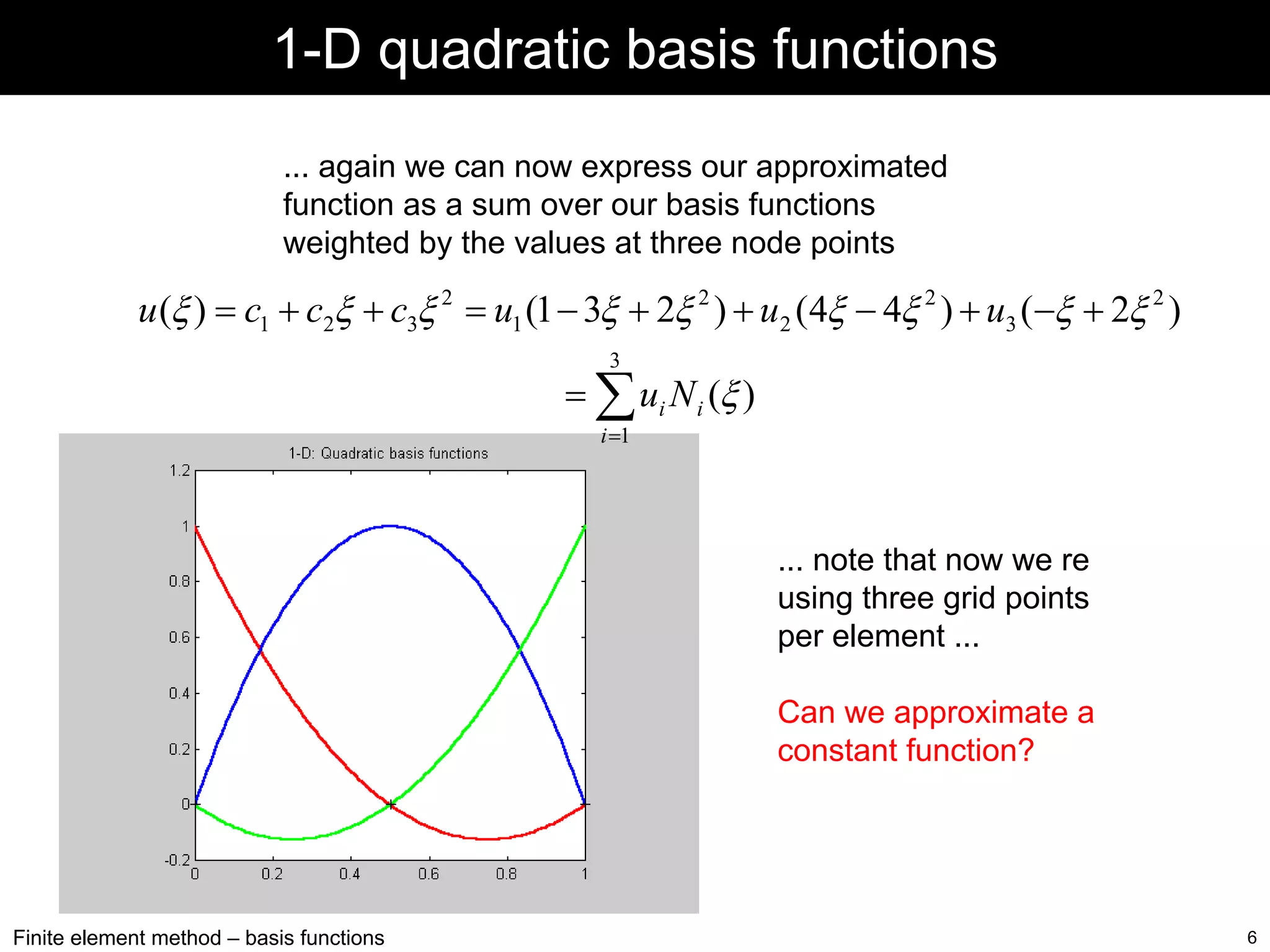 1-D quadratic basis functions
... again we can now express our approximated
function as a sum over our basis functions
weighted by the values at three node points

u (ξ ) = c1 + c2ξ + c3ξ 2 = u1 (1 − 3ξ + 2ξ 2 ) + u2 (4ξ − 4ξ 2 ) + u3 (−ξ + 2ξ 2 )
3

= ∑ ui N i (ξ )
i =1

... note that now we re
using three grid points
per element ...
Can we approximate a
constant function?

Finite element method – basis functions

6

 
