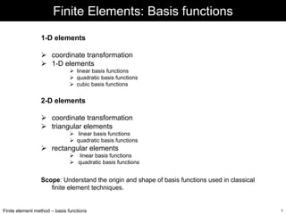 Finite Elements: Basis functions
1-D elements
coordinate transformation
1-D elements
linear basis functions
quadratic basis functions
cubic basis functions

2-D elements
coordinate transformation
triangular elements
linear basis functions
quadratic basis functions

rectangular elements
linear basis functions
quadratic basis functions

Scope: Understand the origin and shape of basis functions used in classical
finite element techniques.

Finite element method – basis functions

1

 