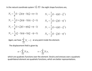 In the natural coordinate system  

the eight shape functions are,

Again, we have                        at any point inside the element.
Again we have
at any point inside the element
The displacement field is given by

which are quadratic functions over the element. Strains and stresses over a quadratic 
quadrilateral element are quadratic functions, which are better representations.

 