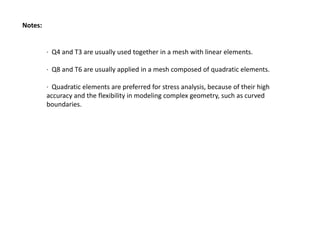 Notes:

∙  Q4 and T3 are usually used together in a mesh with linear elements.
∙  Q8 and T6 are usually applied in a mesh composed of quadratic elements.
∙  Quadratic elements are preferred for stress analysis, because of their high 
accuracy and the flexibility in modeling complex geometry, such as curved 
boundaries.

 