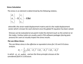 Stress Calculation
The stress in an element is determined by the following relation,
y
g

where B is the strain‐nodal displacement matrix and d is the nodal displacement 
vector which is known for each element once the global FE equation has been solved.
Stresses can be evaluated at any point inside the element (such as the center) or at 
the nodes. Contour plots are usually used in FEA software packages (during post‐
p
y
p
g (
gp
process) for users to visually inspect the stress results.
The von Mises Stress:
The von Mises stress is the effective or equivalent stress for 2‐D and 3‐D stress 
The von Mises stress is the effective or equivalent stress for 2 D and 3 D stress
analysis.

in which 
and are the three principle stresses at the
considered point in a structure.

 
