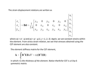 The strain‐displacement relations are written as

where xij = xi ‐ xj and yij = yi ‐ yj (i, j = 1, 2, 3). Again, we see constant strains within 
the element. From stress‐strain relation, we see that stresses obtained using the
CST element are also constant.
The element stiffness matrix for the CST element,

in which t is the thickness of the element. Notice that k for CST is a 6 by 6 
symmetric matrix.
i
i

 