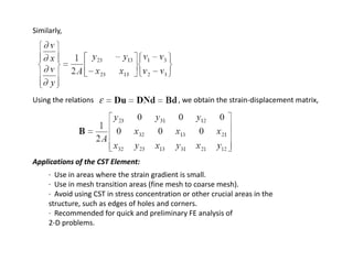 Similarly,

Using the relations                                              , we obtain the strain‐displacement matrix,

Applications of the CST Element:
∙  Use in areas where the strain gradient is small.
(
)
∙  Use in mesh transition areas (fine mesh to coarse mesh).
∙  Avoid using CST in stress concentration or other crucial areas in the 
structure, such as edges of holes and corners.
∙  Recommended for quick and preliminary FE analysis of
2‐D problems.
2 D problems

 