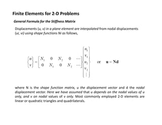 Finite Elements for 2‐D Problems
General Formula for the Stiffness Matrix
f
ff
Displacements (u, v) in a plane element are interpolated from nodal displacements 
(ui, vi) using shape functions Ni as follows,

where N is the shape function matrix, u the displacement vector and d the nodal
displacement vector. Here we have assumed that u depends on the nodal values of u
only, and v on nodal values of v only. Most commonly employed 2‐D elements are
linear or quadratic triangles and quadrilaterals.

 
