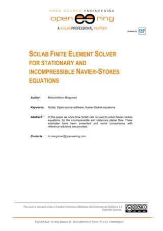 powered by
EnginSoft SpA - Via della Stazione, 27 - 38123 Mattarello di Trento | P.I. e C.F. IT00599320223
SCILAB FINITE ELEMENT SOLVER
FOR STATIONARY AND
INCOMPRESSIBLE NAVIER-STOKES
EQUATIONS
Author: Massimiliano Margonari
Keywords. Scilab; Open source software; Navier-Stokes equations
Abstract: In this paper we show how Scilab can be used to solve Navier-stokes
equations, for the incompressible and stationary planar flow. Three
examples have been presented and some comparisons with
reference solutions are provided.
Contacts m.margonari@openeering.com
This work is licensed under a Creative Commons Attribution-NonCommercial-NoDerivs 3.0
Unported License.
 