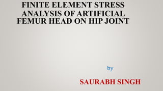 FINITE ELEMENT STRESS
ANALYSIS OF ARTIFICIAL
FEMUR HEAD ON HIP JOINT
by
SAURABH SINGH
 