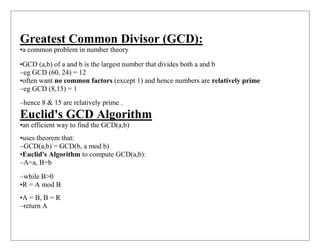 Greatest Common Divisor (GCD):
•a common problem in number theory
•GCD (a,b) of a and b is the largest number that divides both a and b
–eg GCD (60, 24) = 12
•often want no common factors (except 1) and hence numbers are relatively prime
–eg GCD (8,15) = 1
–hence 8 & 15 are relatively prime .
Euclid's GCD Algorithm
•an efficient way to find the GCD(a,b)
•uses theorem that:
–GCD(a,b) = GCD(b, a mod b)
•Euclid's Algorithm to compute GCD(a,b):
–A=a, B=b
–while B>0
•R = A mod B
•A = B, B = R
–return A
 