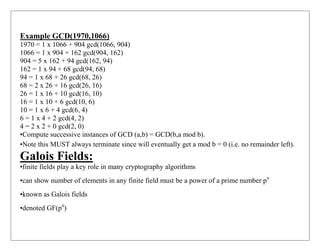 Example GCD(1970,1066)
1970 = 1 x 1066 + 904 gcd(1066, 904)
1066 = 1 x 904 + 162 gcd(904, 162)
904 = 5 x 162 + 94 gcd(162, 94)
162 = 1 x 94 + 68 gcd(94, 68)
94 = 1 x 68 + 26 gcd(68, 26)
68 = 2 x 26 + 16 gcd(26, 16)
26 = 1 x 16 + 10 gcd(16, 10)
16 = 1 x 10 + 6 gcd(10, 6)
10 = 1 x 6 + 4 gcd(6, 4)
6 = 1 x 4 + 2 gcd(4, 2)
4 = 2 x 2 + 0 gcd(2, 0)
•Compute successive instances of GCD (a,b) = GCD(b,a mod b).
•Note this MUST always terminate since will eventually get a mod b = 0 (i.e. no remainder left).
Galois Fields:
•finite fields play a key role in many cryptography algorithms
•can show number of elements in any finite field must be a power of a prime number pn
•known as Galois fields
•denoted GF(pn
)
 