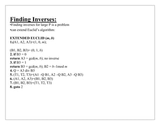 Finding Inverses:
•Finding inverses for large P is a problem
•can extend Euclid’s algorithm:
EXTENDED EUCLID (m, b)
1.(A1, A2, A3)=(1, 0, m);
(B1, B2, B3)= (0, 1, b)
2. if B3 = 0
return A3 = gcd(m, b); no inverse
3. if B3 = 1
return B3 = gcd(m, b); B2 = b–1mod m
4. Q = A3 div B3
5. (T1, T2, T3)=(A1 –Q B1, A2 –Q B2, A3 –Q B3)
6. (A1, A2, A3)=(B1, B2, B3)
7. (B1, B2, B3)=(T1, T2, T3)
8. goto 2
 