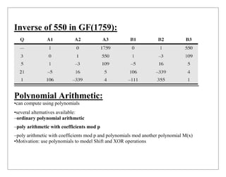 Inverse of 550 in GF(1759):
Polynomial Arithmetic:
•can compute using polynomials
•several alternatives available:
–ordinary polynomial arithmetic
–poly arithmetic with coefficients mod p
–poly arithmetic with coefficients mod p and polynomials mod another polynomial M(x)
•Motivation: use polynomials to model Shift and XOR operations
 