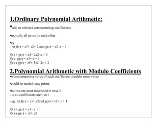1.Ordinary Polynomial Arithmetic:
•add or subtract corresponding coefficients
•multiply all terms by each other
•eg
–let f(x) = x3+ x2+ 2 and g(x) = x2–x + 1
f(x) + g(x) = x3+ 2x2–x + 3
f(x) –g(x) = x3+ x + 1
f(x) x g(x) = x5+ 3x2–2x + 2
2.Polynomial Arithmetic with Modulo Coefficients
•when computing value of each coefficient, modulo some value
•could be modulo any prime
•but we are most interested in mod 2
–ie all coefficients are 0 or 1
–eg. let f(x) = x3+ x2and g(x) = x2+ x + 1
f(x) + g(x) = x3+ x + 1
f(x) x g(x) = x5+ x2
 