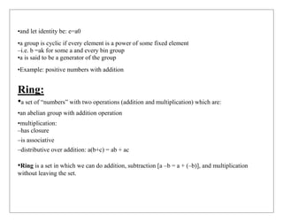 •and let identity be: e=a0
•a group is cyclic if every element is a power of some fixed element
–i.e. b =ak for some a and every bin group
•a is said to be a generator of the group
•Example: positive numbers with addition
Ring:
•a set of “numbers” with two operations (addition and multiplication) which are:
•an abelian group with addition operation
•multiplication:
–has closure
–is associative
–distributive over addition: a(b+c) = ab + ac
•Ring is a set in which we can do addition, subtraction [a –b = a + (–b)], and multiplication
without leaving the set.
 