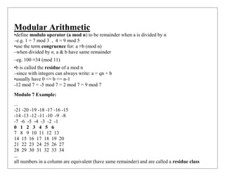 Modular Arithmetic
•define modulo operator (a mod n) to be remainder when a is divided by n
–e.g. 1 = 7 mod 3 , 4 = 9 mod 5
•use the term congruence for: a ≡b (mod n)
–when divided by n, a & b have same remainder
–eg. 100 ≡34 (mod 11)
•b is called the residue of a mod n
–since with integers can always write: a = qn + b
•usually have 0 <= b <= n-1
-12 mod 7 = -5 mod 7 = 2 mod 7 = 9 mod 7
Modulo 7 Example:
...
-21 -20 -19 -18 -17 -16 -15
-14 -13 -12 -11 -10 -9 -8
-7 -6 -5 -4 -3 -2 -1
0 1 2 3 4 5 6
7 8 9 10 11 12 13
14 15 16 17 18 19 20
21 22 23 24 25 26 27
28 29 30 31 32 33 34
...
all numbers in a column are equivalent (have same remainder) and are called a residue class
 