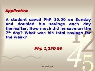4210011 0010 1010 1101 0001 0100 1011
Richpaul_rock
A student saved PhP 10.00 on Sunday
and doubled his savings each day
thereafter. How much did he save on the
7th
day? What was his total savings for
the week?
Php 1,270.00Php 1,270.00
ApplicationApplication
 
